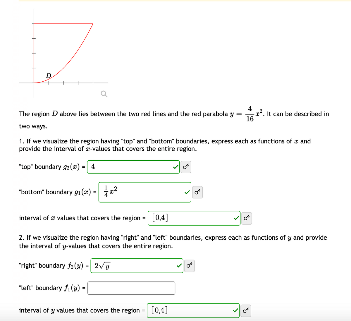 D
4
-x². It can be described in
16
The region D above lies between the two red lines and the red parabola y
two ways.
1. If we visualize the region having "top" and "bottom" boundaries, express each as functions of x and
provide the interval of x-values that covers the entire region.
"top" boundary g2(x) =
4
"bottom" boundary g1(x) :
interval of x values that covers the region
[0,4]
%3D
2. If we visualize the region having "right" and "left" boundaries, express each as functions of y and provide
the interval of y-values that covers the entire region.
"right" boundary f2(y) = | 2Vy
"left" boundary fi(y)
interval of y values that covers the region :
[0,4]
%D
