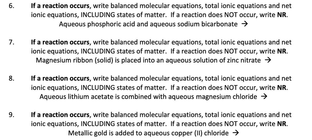 If a reaction occurs, write balanced molecular equations, total ionic equations and net
ionic equations, INCLUDING states of matter. If a reaction does NOT occur, write NR.
Aqueous phosphoric acid and aqueous sodium bicarbonate >
6.
If a reaction occurs, write balanced molecular equations, total ionic equations and net
ionic equations, INCLUDING states of matter. If a reaction does NOT occur, write NR.
Magnesium ribbon (solid) is placed into an aqueous solution of zinc nitrate >
7.
If a reaction occurs, write balanced molecular equations, total ionic equations and net
ionic equations, INCLUDING states of matter. If a reaction does NOT occur, write NR.
Aqueous lithium acetate is combined with aqueous magnesium chloride →
8.
If a reaction occurs, write balanced molecular equations, total ionic equations and net
ionic equations, INCLUDING states of matter. If a reaction does NOT occur, write NR.
Metallic gold is added to aqueous copper (II) chloride >
9.
