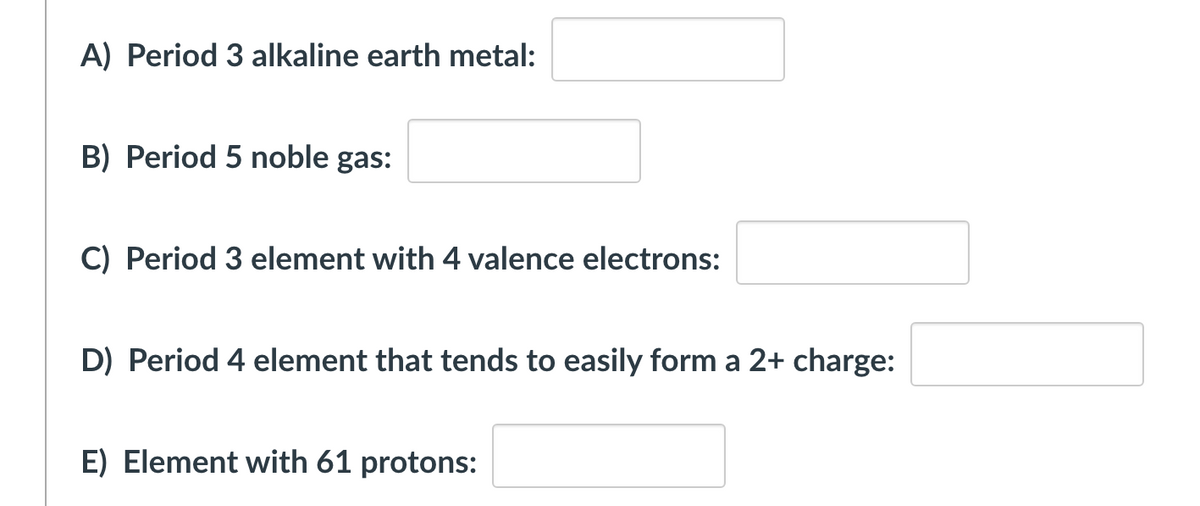 A) Period 3 alkaline earth metal:
B) Period 5 noble gas:
C) Period 3 element with 4 valence electrons:
D) Period 4 element that tends to easily form a 2+ charge:
E) Element with 61 protons:
