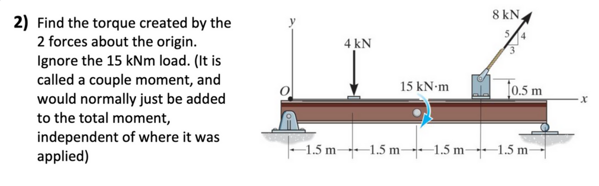 8 kN,
2) Find the torque created by the
2 forces about the origin.
Ignore the 15 kNm load. (It is
called a couple moment, and
would normally just be added
to the total moment,
y
5/4
4 kN
3
[0.5 m
15 KN•M
independent of where it was
applied)
-1.5 m 1.5 m-1.5 m--1.5 m
