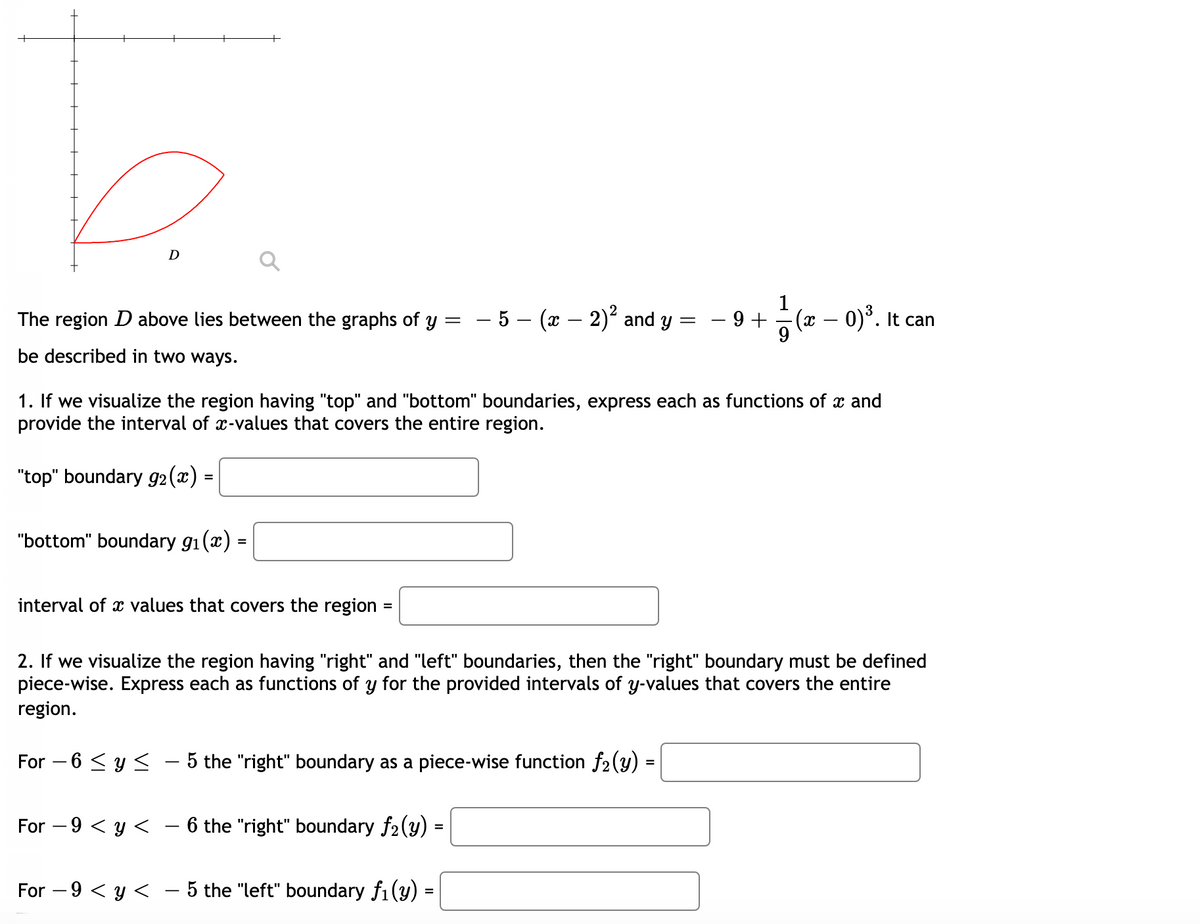 D
The region D above lies between the graphs of y
- 5 - (x – 2) and y =
- 9 +
(r – 0)°. It can
|
be described in two ways.
1. If we visualize the region having "top" and "bottom" boundaries, express each as functions of x and
provide the interval of x-values that covers the entire region.
"top" boundary g2 (x)
=
"bottom" boundary g1(x) =
interval of x values that covers the region :
=
2. If we visualize the region having "right" and "left" boundaries, then the "right" boundary must be defined
piece-wise. Express each as functions of y for the provided intervals of y-values that covers the entire
region.
For – 6 <y < – 5 the "right" boundary as a piece-wise function f2(y)
For – 9 < y < – 6 the "right" boundary f2(y)
For – 9 < y < – 5 the "left" boundary fi (y) =
