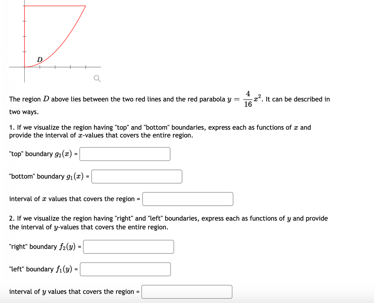 D
4
- x². It can be described in
16
The region D above lies between the two red lines and the red parabola y =
two ways.
1. If we visualize the region having "top" and "bottom" boundaries, express each as functions of x and
provide the interval of x-values that covers the entire region.
"top" boundary g2(x) =
"bottom" boundary g1(x) =
interval of x values that covers the region
2. If we visualize the region having "right" and "left" boundaries, express each as functions of y and provide
the interval of y-values that covers the entire region.
"right" boundary f2(y)
%3D
"left" boundary fi(y) =
interval of y values that covers the region
