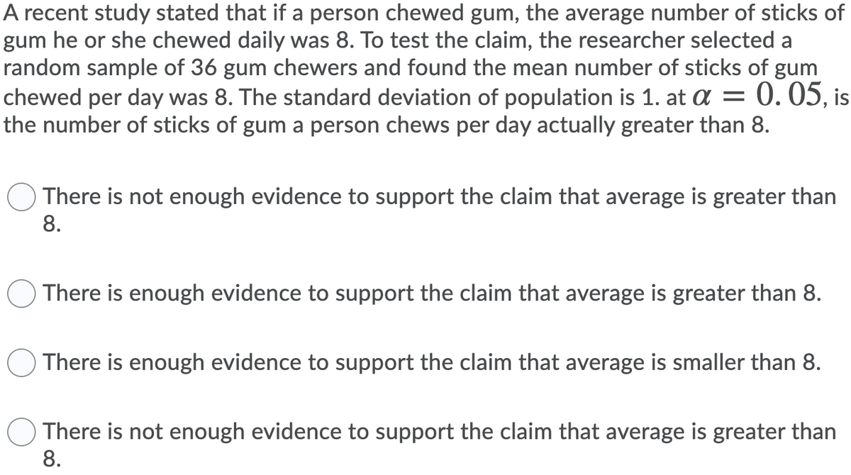 A recent study stated that if a person chewed gum, the average number of sticks of
gum he or she chewed daily was 8. To test the claim, the researcher selected a
random sample of 36 gum chewers and found the mean number of sticks of gum
chewed per day was 8. The standard deviation of population is 1. at a = 0. 05, is
the number of sticks of gum a person chews per day actually greater than 8.
There is not enough evidence to support the claim that average is greater than
8.
There is enough evidence to support the claim that average is greater than 8.
There is enough evidence to support the claim that average is smaller than 8.
There is not enough evidence to support the claim that average is greater than
8.
