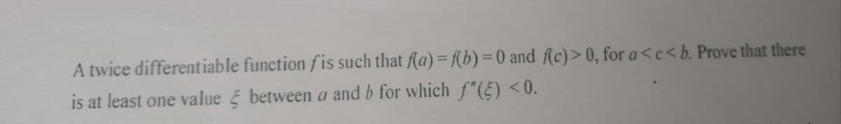 A twice differentiable function fis such that f(a) = f(b) = 0 and f(c) > 0, for a<c<b. Prove that there
is at least one value between a and b for which f"(5) <0.