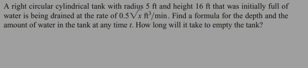 A right circular cylindrical tank with radius 5 ft and height 16 ft that was initially full of
water is being drained at the rate of 0.5√x ft3/min. Find a formula for the depth and the
amount of water in the tank at any time t. How long will it take to empty the tank?