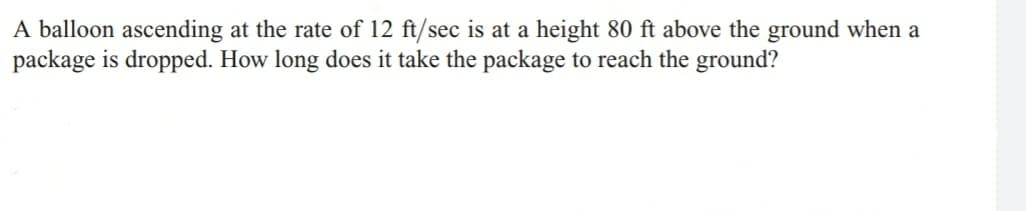 A balloon ascending at the rate of 12 ft/sec is at a height 80 ft above the ground when a
package is dropped. How long does it take the package to reach the ground?