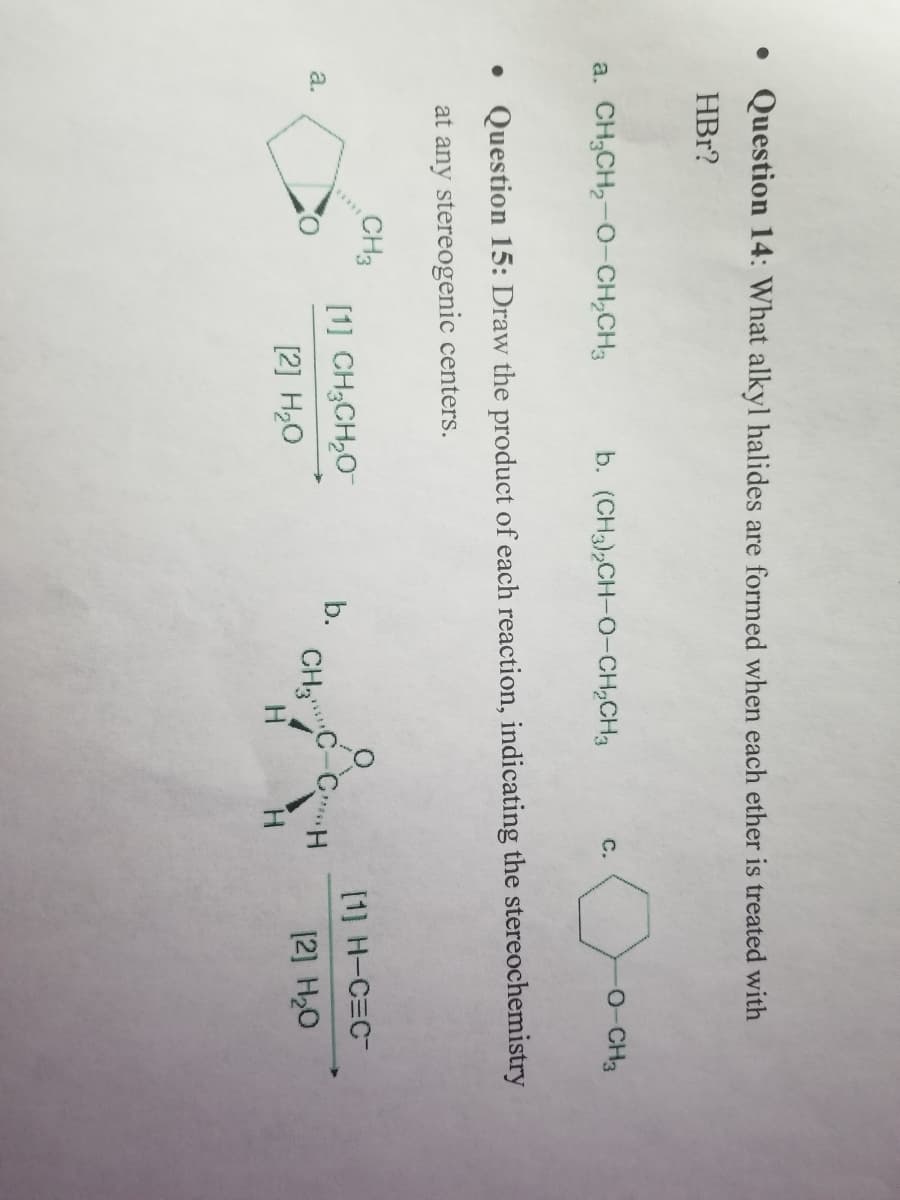 • Question 14: What alkyl halides are formed when each ether is treated with
HBr?
a. CH,CH2-O-CH,CH3 b. (CH3),CH-O-CH,CH
a.
• Question 15: Draw the product of each reaction, indicating the stereochemistry
at any stereogenic centers.
CH3
[1] CH,CH,O
[2] H₂O
b.
CH₂
C.
H
-O-CH3
GH
H
[1] H-C=C-
[2] H₂O