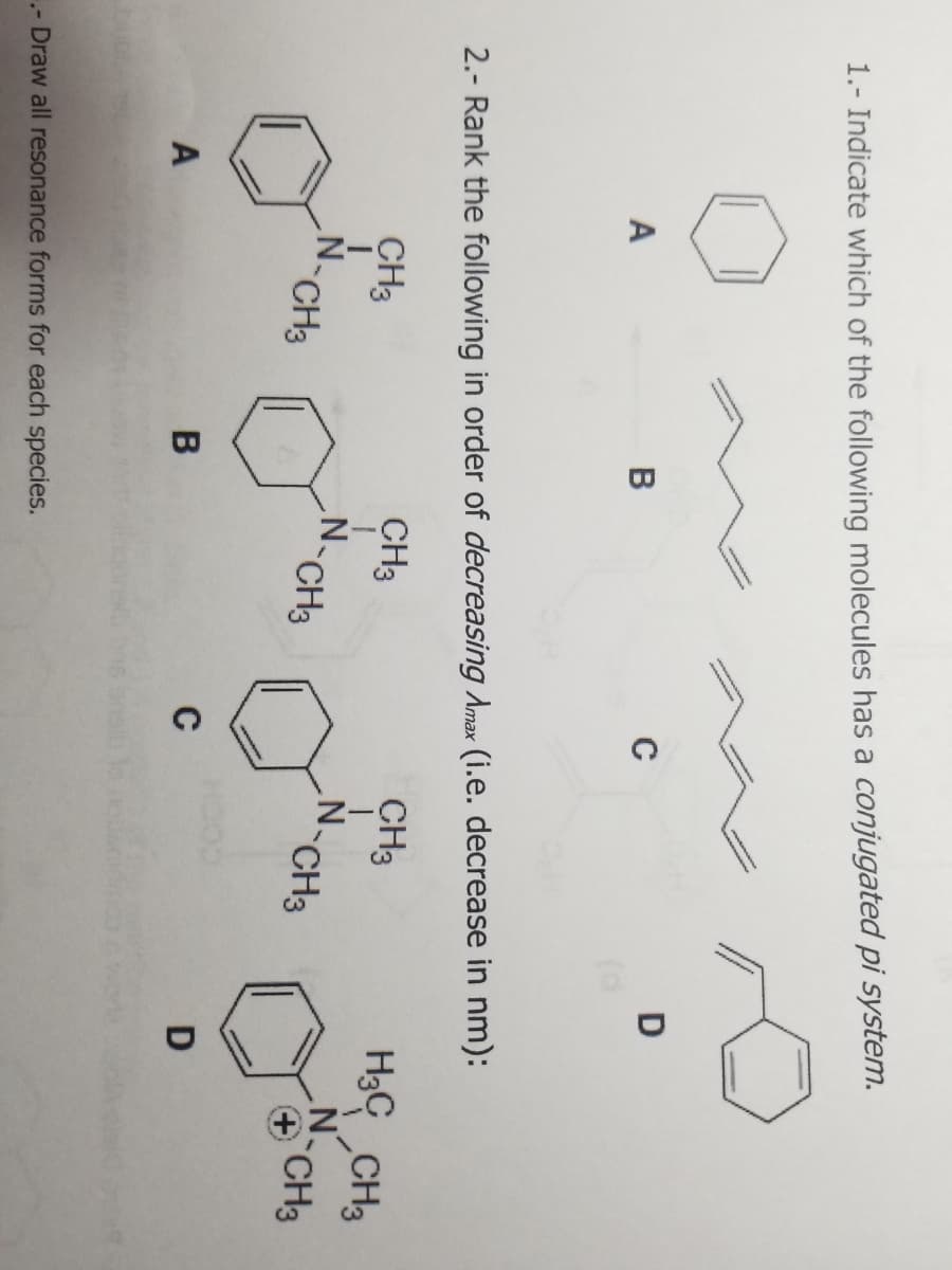 1.- Indicate which of the following molecules has a conjugated pi system.
A
A
CH3
B
2.- Rank the following in order of decreasing Amax (i.e. decrease in nm):
CH3
I
B
CH3
N.
.- Draw all resonance forms for each species.
CH3
с
C
D
CH3
N-CH3
H3 CH3
N
+ CH3
D