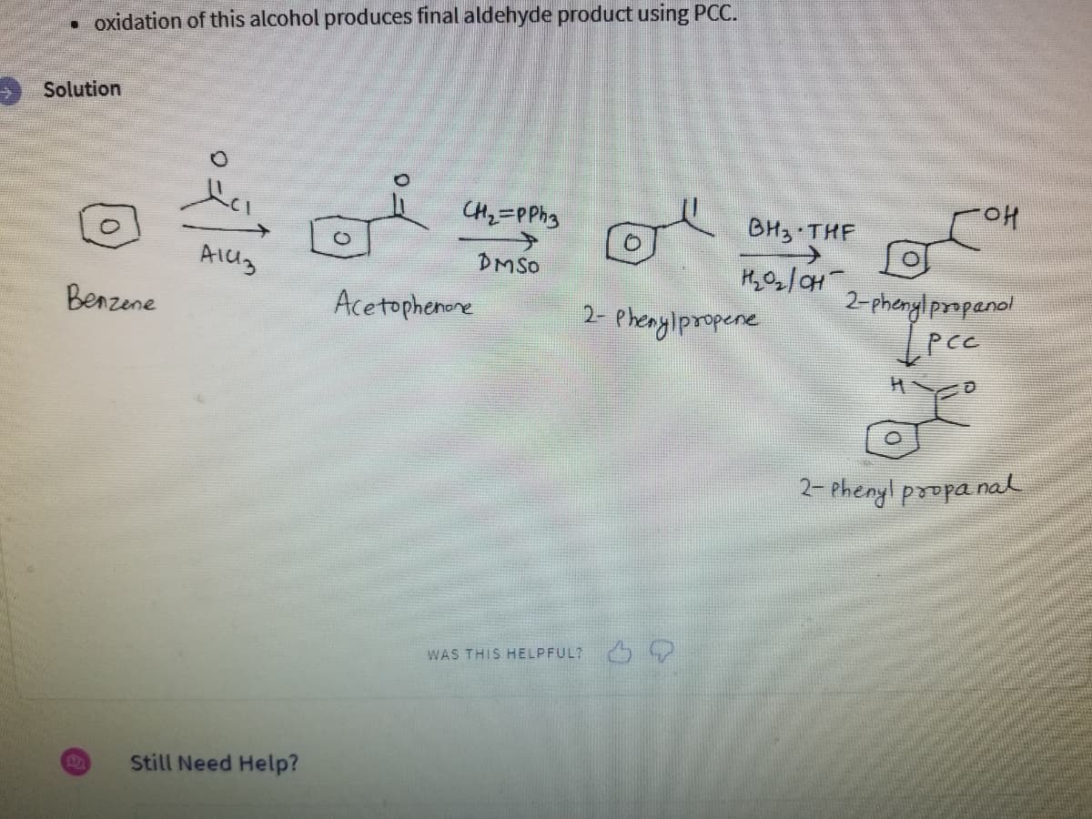 oxidation of this alcohol produces final aldehyde product using PCC.
Solution
Benzene
D
A1413
Still Need Help?
CH2=PPh3
DMSO
Acetophenone
BH3 THE
H₂0₂/0H
2-Phenylpropene
WAS THIS HELPFUL?
OH
2-phenylpropanol
Ірсс
Y
2-Phenyl propanal