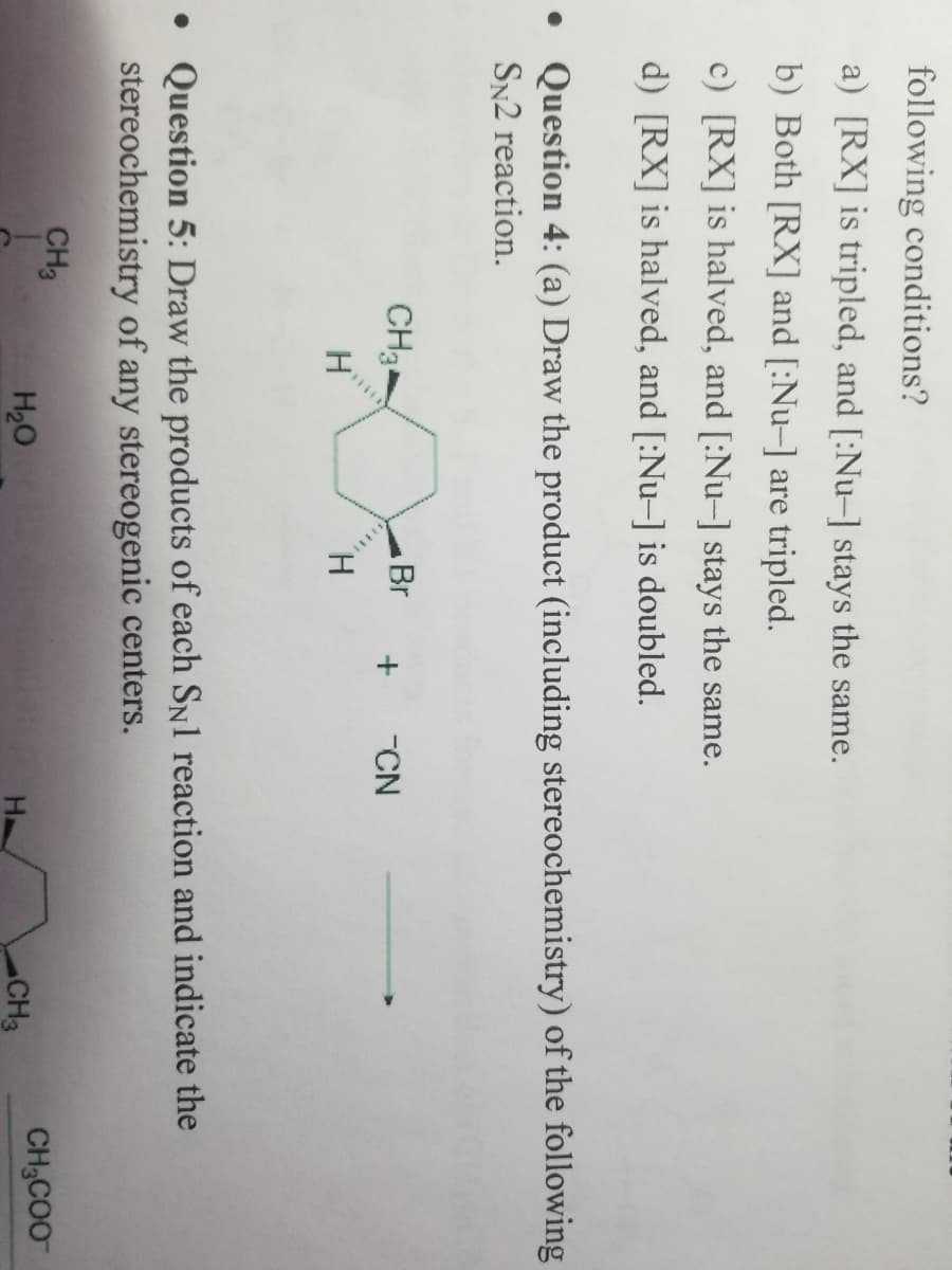 following conditions?
a) [RX] is tripled, and [:Nu-] stays the same.
b) Both [RX] and [:Nu-] are tripled.
c) [RX] is halved, and [:Nu-] stays the same.
d) [RX] is halved, and [:Nu-] is doubled.
• Question 4: (a) Draw the product (including stereochemistry) of the following
SN2 reaction.
CH₂
CH3
H
• Question 5: Draw the products of each SN1 reaction and indicate the
stereochemistry of any stereogenic centers.
Br + CN
H
H₂O
CH3
CH3COO