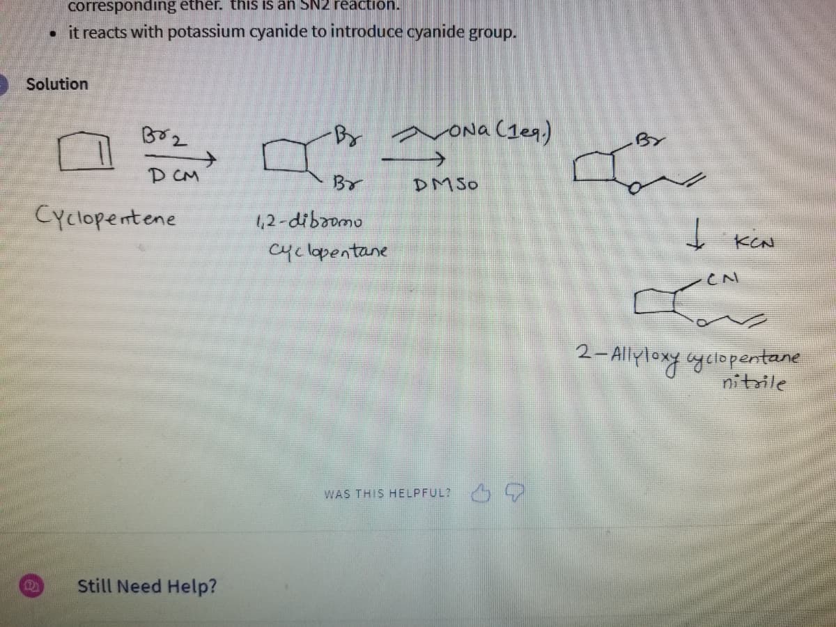 corresponding ether. this is an SN2 reaction.
• it reacts with potassium cyanide to introduce cyanide group.
Solution
D
Br2
DCM
Cyclopentene
Still Need Help?
-Br
Br
1,2-dibromo
Cyclopentane
Ona (1eq.)
DMSO
WAS THIS HELPFUL?
By
I
Į
KEN
CN
2-Allyloxy cyclopentane
nitrile