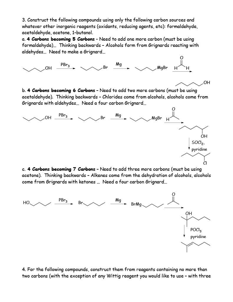 3. Construct the following compounds using only the following carbon sources and
whatever other inorganic reagents (oxidants, reducing agents, etc): formaldehyde,
acetaldehyde, acetone, 1-butanol.
a. 4 Carbons becoming 5 Carbons - Need to add one more carbon (must be using
formaldehyde)... Thinking backwards - Alcohols form from Grignards reacting with
aldehydes... Need to make a Grignard...
PBr3
H&H
OH
НО.
OH
Br
b. 4 Carbons becoming 6 Carbons - Need to add two more carbons (must be using
acetaldehyde). Thinking backwards - Chlorides come from alcohols, alcohols come from
Grignards with aldehydes... Need a four carbon Grignard...
PBr3
Mg
PBr3
Br
Mg
Br
MgBr
Mg
CI
c. 4 Carbons becoming 7 Carbons - Need to add three more carbons (must be using
acetone). Thinking backwards - Alkenes come from the dehydration of alcohols, alcohols
come from Grignards with ketones... Need a four carbon Grignard...
BrMg.
MgBr H
OH
OH
OH
SOCI₂,
pyridine
{d}
POCI3
pyridine
more than
4. For the following compounds, construct them from reagents containing no
two carbons (with the exception of any Wittig reagent you would like to use with three