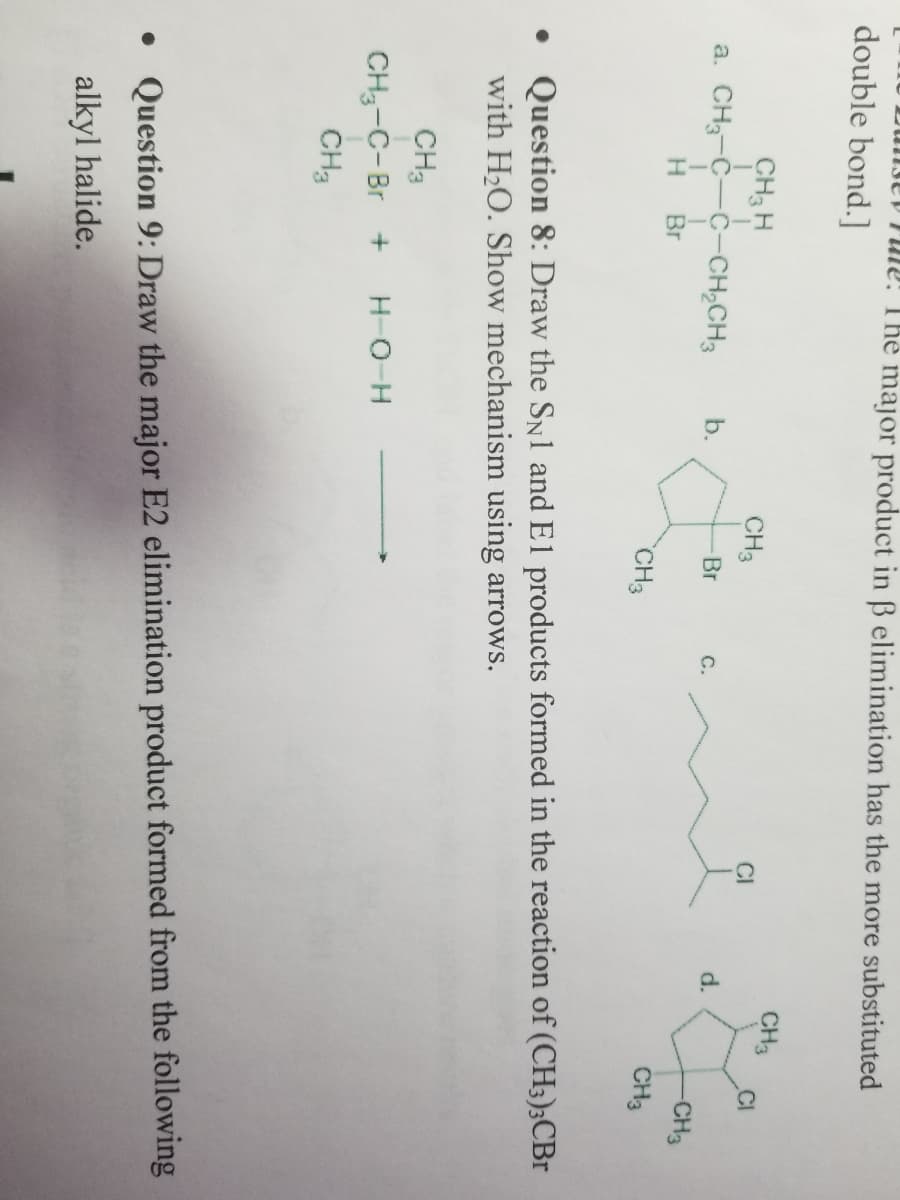 Dungey File! The major product in ß elimination has the more substituted
double bond.]
CH3 H
a. CH3-C-C-CH₂CH3 b.
I
1
H Br
CH3
CH3
CH3-C-Br + H-Q¬H
CH3
-Br
CH3
C.
CI
d.
CH3
CI
-CH3
CH3
• Question 8: Draw the SN1 and El products formed in the reaction of (CH3)3CBr
with H₂O. Show mechanism using arrows.
• Question 9: Draw the major E2 elimination product formed from the following
alkyl halide.