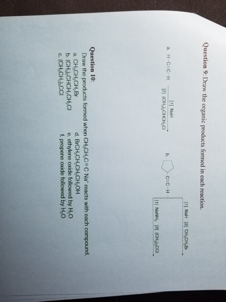 Question 9: Draw the organic products formed in each reaction.
a. H-C=C-H
[1] NaH
[2] (CH3)₂CHCH₂Cl
b.
a. CH3CH₂CH₂Br
b. (CH3)₂CHCH₂CH₂Cl
c. (CH₂CH₂)3CCI
C=C-H
[1] NaH [2] CH₂CH₂Br
[1] NaNH, [2] (CH3),CCl
Question 10:
Draw the products formed when CH₂CH₂C=C Na reacts with each compound.
d.
BrCH₂CH₂CH₂CH₂OH
e. ethylene oxide followed by H₂O
f. propene oxide followed by H₂O