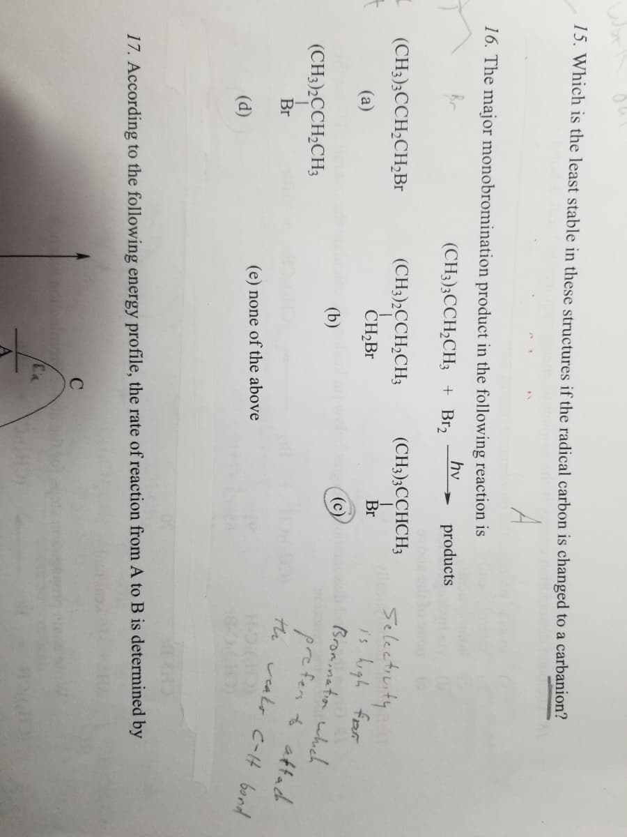 Wor
15. Which is the least stable in these structures if the radical carbon is changed to a carbanion?
A
I
16. The major monobromination product in the following reaction is
hv
(CH3)3CCH₂CH3 + Br₂
products
(CH3)3CCH₂CH₂Br
(a)
(CH3)2CCH₂CH3
Br
(d)
(CH3)2CCH₂CH3
CH₂Br
(b)
(e) none of the above
C
(CH3)3CCHCH3
Br
17. According to the following energy profile, the rate of reaction from A to B is determined by
Ca
Selectivity
is high for
Bromination which
prefer to attach
the weaks C-H bond
H-O
#1280)