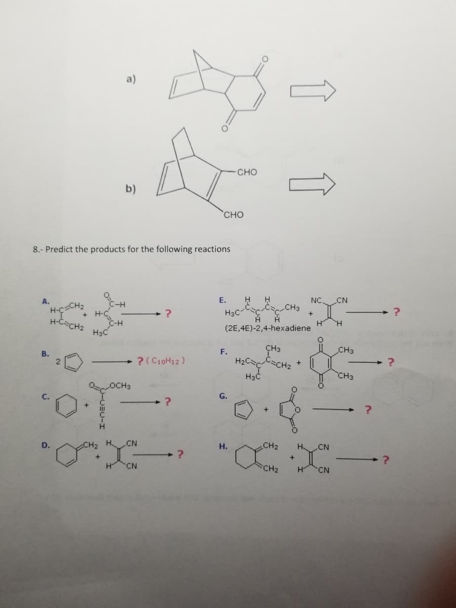 A.
"H-C=CH
8.- Predict the products for the following reactions
B.
H-C=CH₂
D.
2
C-H
H-C
H3C
a)
b)
C-H
?
? (C10H12)
CN
H CN
?
CHO
H₂CC
H3C
OOCH3
·O·T 0.4
?
E.
H H
CC CH3
H H
(2E,4E)-2,4-hexadiene
- CHO
H3C
F.
G.
H.
↑ ↑
CH3
C=CH₂
CH₂
FCH2
+
+
NC CN
H
O
X
H CN
H CN
H
CH3
CH3
?
?
?