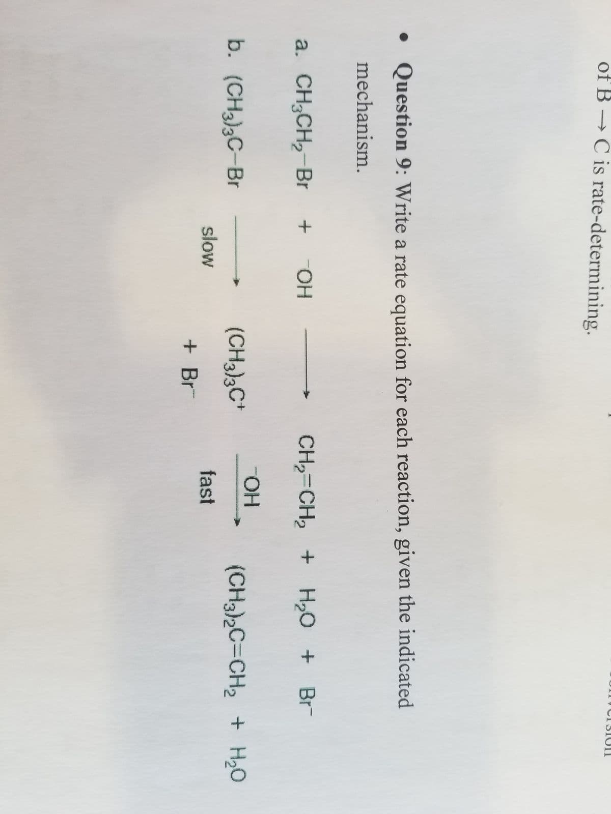 of B → C is rate-determining.
●
• Question 9: Write a rate equation for each reaction, given the indicated
mechanism.
a. CH3CH₂-Br + + OH
b. (CH3)3C-Br
slow
(CH3)3C+
+ Br
CH,=CH, + H2O + Br
-OH
fast
(CH3)2C=CH₂ + H₂O