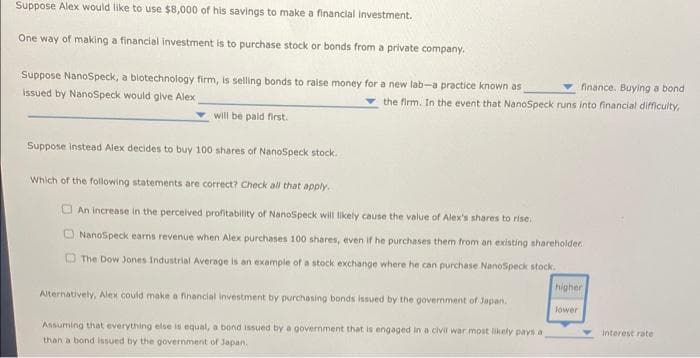 Suppose Alex would like to use $8,000 of his savings to make a financial investment.
One way of making a financial investment is to purchase stock or bonds from a private company.
finance. Buying a bond
Suppose NanoSpeck, a biotechnology firm, is selling bonds to raise money for a new lab-a practice known as
Issued by NanoSpeck would give Alex
the firm. In the event that NanoSpeck runs into financial difficulty,
will be paid first.
Suppose instead Alex decides to buy 100 shares of NanoSpeck stock.
Which of the following statements are correct? Check all that apply.
O An increase in the perceived profitability of NanoSpeck will likely cause the value of Alex's shares to rise.
ONanoSpeck earns revenue when Alex purchases 100 shares, even if he purchases them ftrom an existing shareholder.
The Dow Jones Industrial Average is an example of a stock exchange where he can purchase NanoSpeck stock.
higher
Alternatively, Alex could make a financial Investment by purchasing bonds issued by the government of Japan.
lower
Interest rate
Assuming that everything else is equal, a bond issued by a government that is engaged in a civir war most likely pays a
than a bond issued by the government of Japan.
