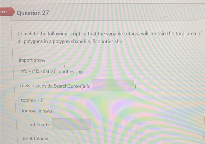 red
Question 27
Complete the following script so that the variable totarea will contain the total area of
all polygons in a polygon shapefile, flcounties.shp.
import arcpy
infc r"D:\data\flcounties.shp"
rows = arcpy.da.SearchCursor(infc,
totarea = 0
for row in rows:
totarea +=
print totarea
