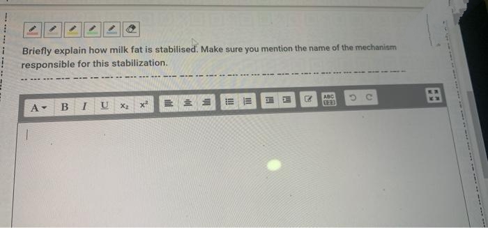 Briefly explain how milk fat is stabilised. Make sure you mention the name of the mechanism
responsible for this stabilization.
.... .... ---
. ----- .....
A- BI U X2
三
田
x2
=而
ABC
CED
