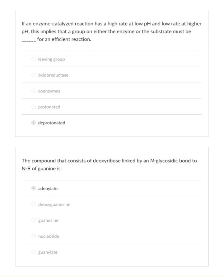 If an enzyme-catalyzed reaction has a high rate at low pH and low rate at higher
pH, this implies that a group on either the enzyme or the substrate must be
for an efficient reaction.
leaving group
oxidoreductase
coenzymes
O protonated
deprotonated
The compound that consists of deoxyribose linked by an N-glycosidic bond to
N-9 of guanine is:
adenylate
deoxyguanosine
guanosine
nucleotide
guanylate
