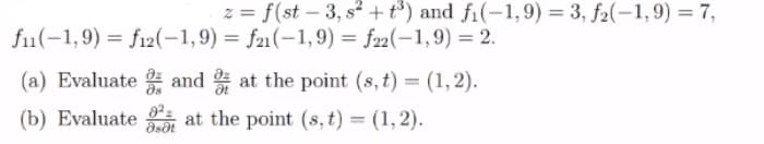 z = f(st – 3, s2 + t*) and fi(-1,9) = 3, f2(-1,9) = 7,
f1(-1,9) = f12(-1,9) = f21(-1,9) = f2(-1,9) = 2.
(a) Evaluate and at the point (s, t) = (1,2).
(b) Evaluate
at the point (s, t) = (1, 2).
