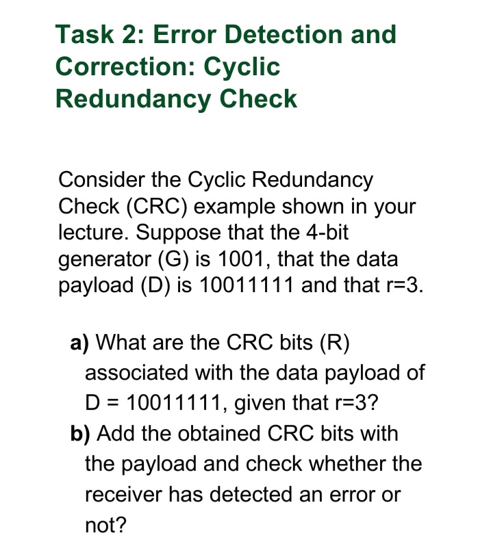 Task 2: Error Detection and
Correction: Cyclic
Redundancy Check
Consider the Cyclic Redundancy
Check (CRC) example shown in your
lecture. Suppose that the 4-bit
generator (G) is 1001, that the data
payload (D) is 10011111 and that r=3.
a) What are the CRC bits (R)
associated with the data payload of
D = 10011111, given that r=3?
b) Add the obtained CRC bits with
the payload and check whether the
receiver has detected an error or
not?
