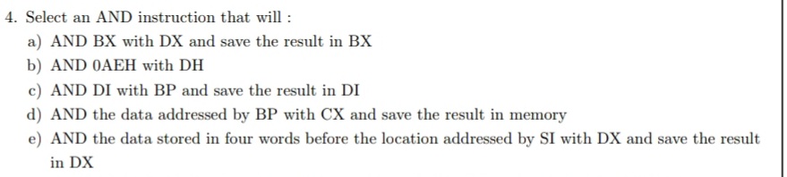 4. Select an AND instruction that will :
a) AND BX with DX and save the result in BX
b) AND 0AEH with DH
c) AND DI with BP and save the result in DI
d) AND the data addressed by BP with CX and save the result in memory
e) AND the data stored in four words before the location addressed by SI with DX and save the result
in DX
