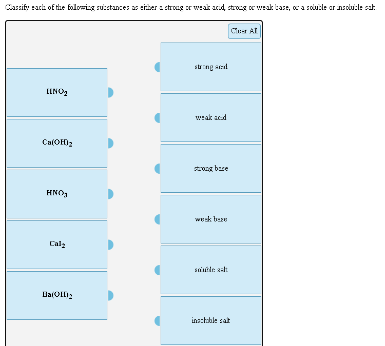 Classify each of the following substances as either a strong or weak acid, strong or weak base, or a soluble or insoluble salt.
Clear All
strong acid
HNO2
weak acid
Ca(OH)2
strong base
HNO3
weak base
Cal2
soluble salt
Ba(ОН)2
insoluble salt
