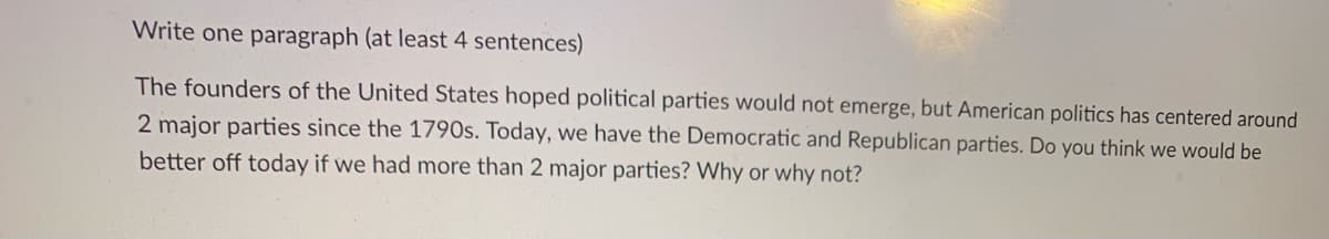 Write one paragraph (at least 4 sentences)
The founders of the United States hoped political parties would not emerge, but American politics has centered around
2 major parties since the 1790s. Today, we have the Democratic and Republican parties. Do you think we would be
better off today if we had more than 2 major parties? Why or why not?