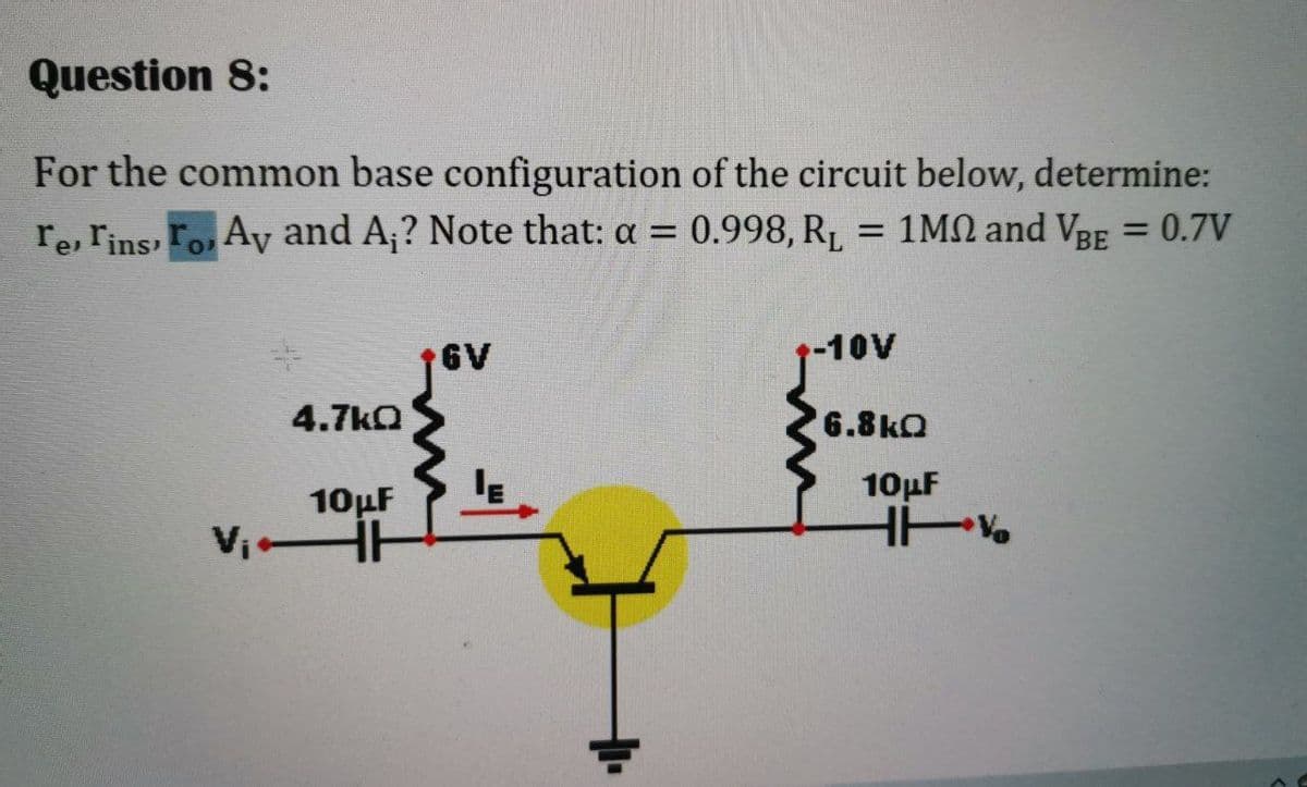 Question 8:
For the common base configuration of the circuit below, determine:
re, rins, Fo, Ay and A;? Note that: a = 0.998, R,
= 1MN and VBE = 0.7V
%3D
6V
-10V
4.7kO
6.8kQ
10µF
10µF
Vi H
