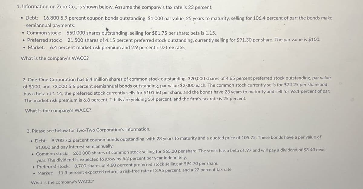 1. Information on Zero Co., is shown below. Assume the company's tax rate is 23 percent.
• Debt: 16,800 5.9 percent coupon bonds outstanding, $1,000 par value, 25 years to maturity, selling for 106.4 percent of par; the bonds make
semiannual payments.
• Common stock:
550,000 shares outstanding, selling for $81.75 per share; beta is 1.15.
• Preferred stock: 21,500 shares of 4.15 percent preferred stock outstanding, currently selling for $91.30 per share. The par value is $100.
• Market: 6.4 percent market risk premium and 2.9 percent risk-free rate.
What is the company's WACC?
2. One-One Corporation has 6.4 million shares of common stock outstanding, 320,000 shares of 4.65 percent preferred stock outstanding, par value
of $100, and 73,000 5.6 percent semiannual bonds outstanding, par value $2,000 each. The common stock currently sells for $74.25 per share and
has a beta of 1.14, the preferred stock currently sells for $101.60 per share, and the bonds have 23 years to maturity and sell for 96.1 percent of par.
The market risk premium is 6.8 percent, T-bills are yielding 3.4 percent, and the firm's tax rate is 25 percent.
What is the company's WACC?
3. Please see below for Two-Two Corporation's information.
Debt: 9,700 7.2 percent coupon bonds outstanding, with 23 years to maturity and a quoted price of 105.75. These bonds have a par value of
$1,000 and pay interest semiannually.
• Common stock: 260,000 shares of common stock selling for $65.20 per share. The stock has a beta of .97 and will pay a dividend of $3.40 next
year. The dividend is expected to grow by 5.2 percent per year indefinitely.
Preferred stock: 8,700 shares of 4.60 percent preferred stock selling at $94.70 per share.
Market: 11.3 percent expected return, a risk-free rate of 3.95 percent, and a 22 percent tax rate.
What is the company's WACC?