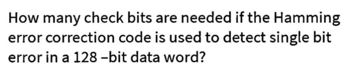 How many check bits are needed if the Hamming
error correction code is used to detect single bit
error in a 128-bit data word?