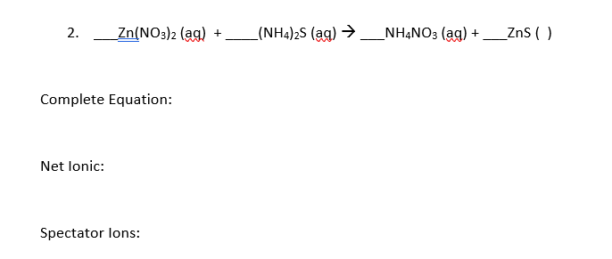 2.
Zn(NO3)2 (ag)
(NH4)2S (ag) >
_NHẠNO3 (ag)
ZnS ( )
+
+
Complete Equation:
Net lonic:
Spectator lons:
