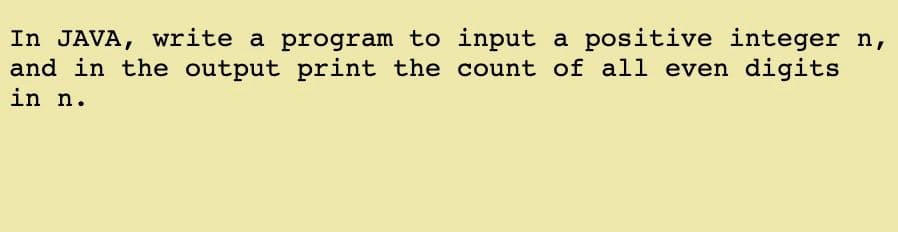 In JAVA, write a program to input a positive integer n,
and in the output print the count of all even digits
in n.
