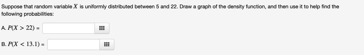 Suppose that random variable X is uniformly distributed between 5 and 22. Draw a graph of the density function, and then use it to help find the
following probabilities:
A. P(X > 22) =
B. P(X < 13.1) =