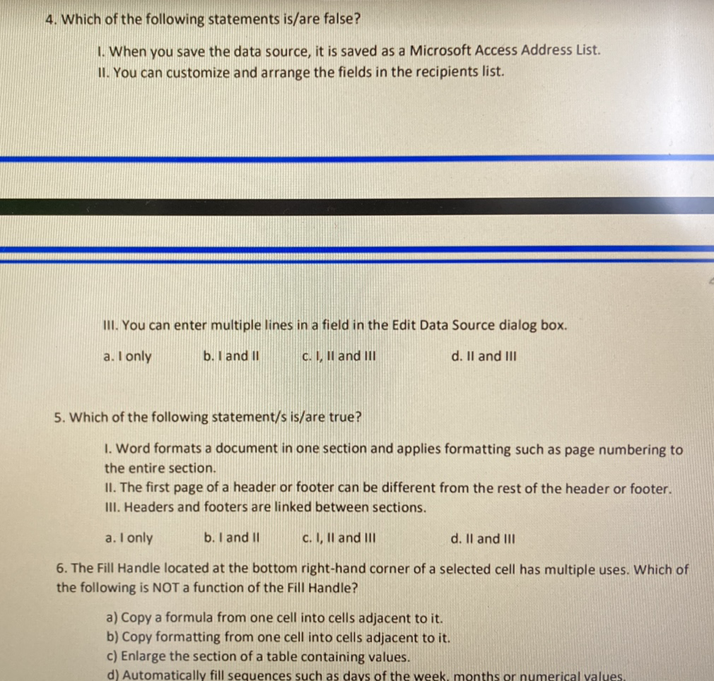 4. Which of the following statements is/are false?
1. When you save the data source, it is saved as a Microsoft Access Address List.
11. You can customize and arrange the fields in the recipients list.
III. You can enter multiple lines in a field in the Edit Data Source dialog box.
a. I only
b. I and II
C. I, Il and II
d. Il and III
5. Which of the following statement/s is/are true?
I. Word formats a document in one section and applies formatting such as page numbering to
the entire section.
II. The first page of a header or footer can be different from the rest of the header or footer.
III. Headers and footers are linked between sections.
a. I only
b. I and II
c. I, Il and III
d. Il and III
6. The Fill Handle located at the bottom right-hand corner of a selected cell has multiple uses. Which of
the following is NOT a function of the Fill Handle?
a) Copy a formula from one cell into cells adjacent to it.
b) Copy formatting from one cell into cells adjacent to it.
c) Enlarge the section of a table containing values.
d) Automatically fill sequences such as days of the week, months or numerical values,
