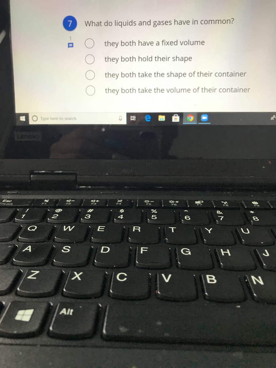 What do liquids and gases have in common?
they both have a fixed volume
they both hold their shape
they both take the shape of their container
they both take the volume of their container
O Type here to search
senova
Esc
nLock
з
5
Q
F
V
N
Alt
