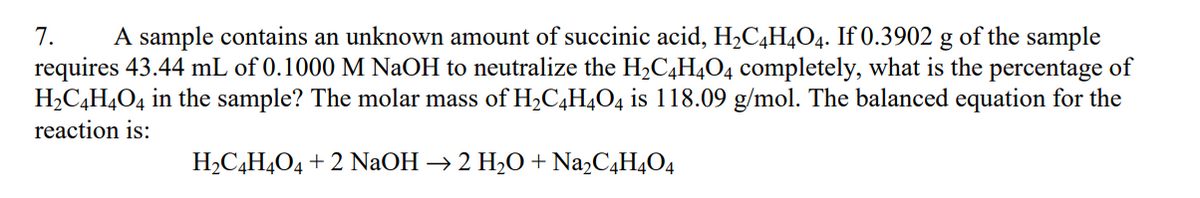 7. A sample contains an unknown amount of succinic acid, H₂C4H4O4. If 0.3902 g of the sample
requires 43.44 mL of 0.1000 M NaOH to neutralize the H₂C4H4O4 completely, what is the percentage of
H₂C4H4O4 in the sample? The molar mass of H₂C4H4O4 is 118.09 g/mol. The balanced equation for the
reaction is:
H₂C4H4O4 + 2 NaOH → 2 H₂O + Na₂C4H4O4