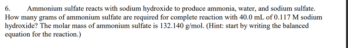 6. Ammonium sulfate reacts with sodium hydroxide to produce ammonia, water, and sodium sulfate.
How many grams of ammonium sulfate are required for complete reaction with 40.0 mL of 0.117 M sodium
hydroxide? The molar mass of ammonium sulfate is 132.140 g/mol. (Hint: start by writing the balanced
equation for the reaction.)