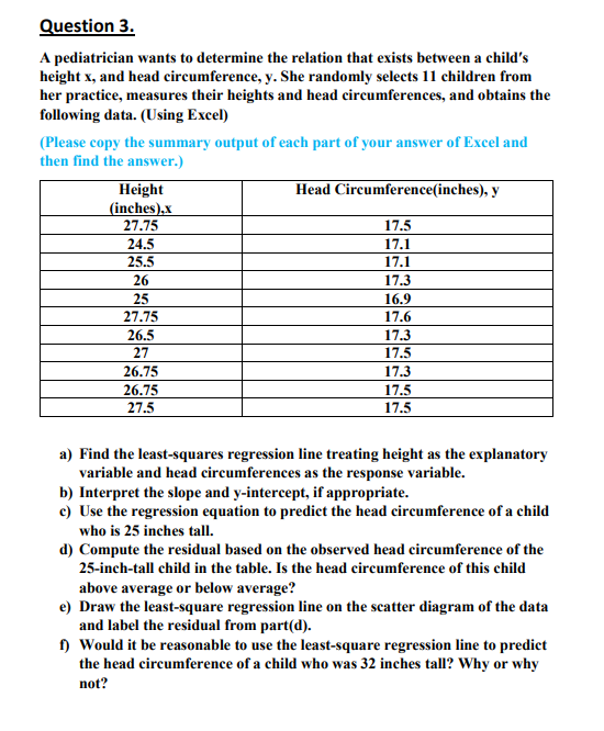 Question 3.
A pediatrician wants to determine the relation that exists between a child's
height x, and head circumference, y. She randomly selects 11 children from
her practice, measures their heights and head circumferences, and obtains the
following data. (Using Excel)
(Please copy the summary output of each part of your answer of Excel and
then find the answer.)
Height
(inches),x
27.75
24.5
25.5
26
25
27.75
26.5
27
26.75
26.75
27.5
Head Circumference(inches), y
17.5
17.1
17.1
17.3
16.9
17.6
17.3
17.5
17.3
17.5
17.5
a) Find the least-squares regression line treating height as the explanatory
variable and head circumferences as the response variable.
b) Interpret the slope and y-intercept, if appropriate.
c) Use the regression equation to predict the head circumference of a child
who is 25 inches tall.
d) Compute the residual based on the observed head circumference of the
25-inch-tall child in the table. Is the head circumference of this child
above average or below average?
e) Draw the least-square regression line on the scatter diagram of the data
and label the residual from part(d).
f) Would it be reasonable to use the least-square regression line to predict
the head circumference of a child who was 32 inches tall? Why or why
not?