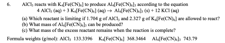 6.
AlCl3 reacts with K4[Fe(CN)6] to produce A14[Fe(CN)6]3 according to the equation
4 AlCl3 (aq) + 3 K4[Fe(CN)6] (aq) → Al4[Fe(CN)6]3 (s) + 12 KCl (aq)
(a) Which reactant is limiting if 1.704 g of AlCl3 and 2.327 g of K4[Fe(CN)6] are allowed to react?
(b) What mass of A14[Fe(CN)6]3 can be produced?
(c) What mass of the excess reactant remains when the reaction is complete?
Formula weights (g/mol): AlCl3 133.3396 K4[Fe(CN)6] 368.3464
Al4[Fe(CN)6]3 743.79