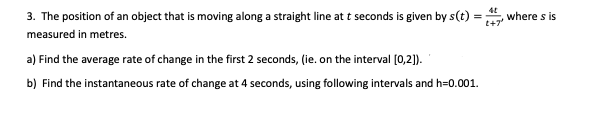 3. The position of an object that is moving along a straight line at t seconds is given by s(t) :
where s is
measured in metres.
a) Find the average rate of change in the first 2 seconds, (ie. on the interval (0,2).
b) Find the instantaneous rate of change at 4 seconds, using following intervals and h=0.001.
