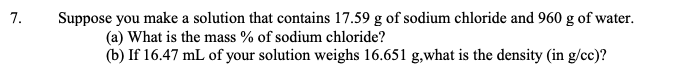 7.
Suppose you make a solution that contains 17.59 g of sodium chloride and 960 g of water.
(a) What is the mass % of sodium chloride?
(b) If 16.47 mL of your solution weighs 16.651 g,what is the density (in g/cc)?