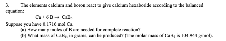 3.
The elements calcium and boron react to give calcium hexaboride according to the balanced
equation:
Ca + 6 B → CaB6
Suppose you have 0.1716 mol Ca.
(a) How many moles of B are needed for complete reaction?
(b) What mass of CaB6, in grams, can be produced? (The molar mass of CaB is 104.944 g/mol).