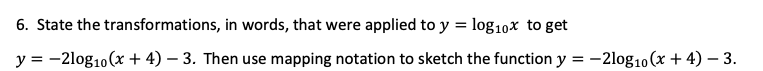 6. State the transformations, in words, that were applied to y = log₁0x to get
y = -2log10 (x + 4)-3. Then use mapping notation to sketch the function y = -2log10 (x + 4) - 3.