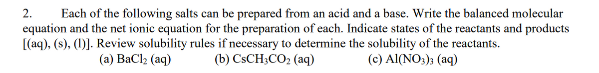 2. Each of the following salts can be prepared from an acid and a base. Write the balanced molecular
equation and the net ionic equation for the preparation of each. Indicate states of the reactants and products
[(aq), (s), (1)]. Review solubility rules if necessary to determine the solubility of the reactants.
(c) Al(NO3)3 (aq)
(a) BaCl₂ (aq)
(b) CsCH3CO₂ (aq)