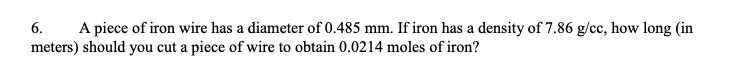 6. A piece of iron wire has a diameter of 0.485 mm. If iron has a density of 7.86 g/cc, how long (in
meters) should you cut a piece of wire to obtain 0.0214 moles of iron?