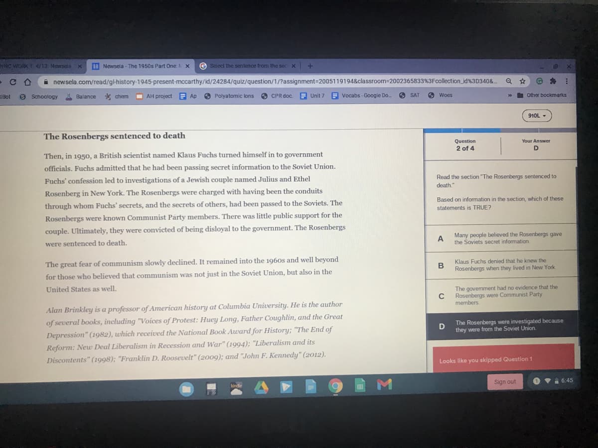 yNC WORK T. 4/13. Newsela x
D Newsela - The 1950s Part One X
G Select the sentence from the sec X
19
i newsela.com/read/gl-history-1945-present-mccarthy/id/24284/quiz/question/1/?assignment=2005119194&classroom=2002365833%3Fcollection_id%3D340&.
IBot
8 Schoology Balance * chem
AH project E Ap 6 Polyatomic lons 6 CPR doc. E Unit 7 E Vocabs - Google Do.
6 SAT
O Woes
I Other bookmarks
910L -
The Rosenbergs sentenced to death
Question
Your Answer
2 of 4
D
Then, in 1950, a British scientist named Klaus Fuchs turned himself in to government
officials. Fuchs admitted that he had been passing secret information to the Soviet Union.
Read the section "The Rosenbergs sentenced to
Fuchs' confession led to investigations of a Jewish couple named Julius and Ethel
death."
Rosenberg in New York. The Rosenbergs were charged with having been the conduits
Based on information in the section, which of these
through whom Fuchs' secrets, and the secrets of others, had been passed to the Soviets. The
statements is TRUE?
Rosenbergs were known Communist Párty members. There was little public support for the
couple. Ultimately, they were convicted of being disloyal to the government. The Rosenbergs
Many people believed the Rosenbergs gave
A
the Soviets secret information.
were sentenced to death.
Klaus Fuchs denied that he knew the
The great fear of communism slowly declined. It remained into the 1960s and well beyond
B
Rosenbergs when they lived in New York.
for those who believed that communism was not just in the Soviet Union, but also in the
The government had no evidence that the
Rosenbergs were Communist Party
members
United States as well.
Alan Brinkley is a professor of American history at Columbia University. He is the author
of several books, including "Voices of Protest: Huey Long, Father Coughlin, and the Great
Depression" (1982), which received the National Book Award for History; "The End of
Reform: New Deal Liberalism in Recession and War" (1994); "Liberalism and its
Discontents" (1998); "Franklin D. Roosevelt" (2009); and "John F. Kennedy" (2012).
The Rosenbergs were investigated because
they were from the Soviet Union.
Looks like you skipped Question 1
Sign out
O v1 6:45
kinde
