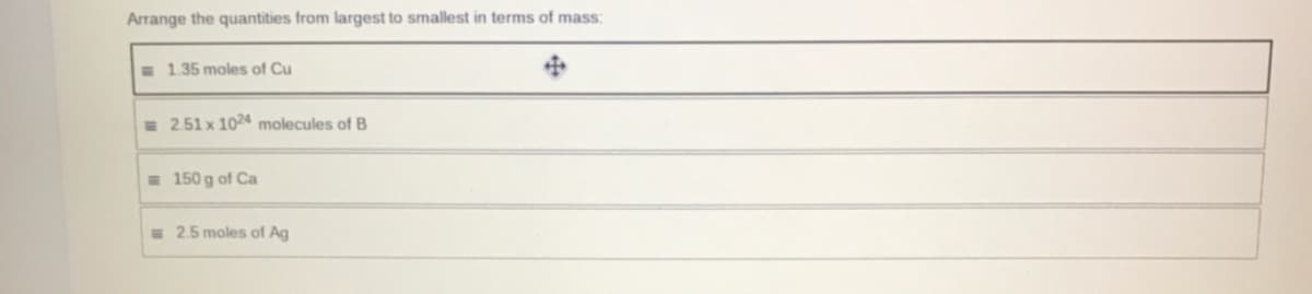 Arrange the quantities from largest to smallest in terms of mass:
E 1.35 moles of Cu
= 2.51 x 1024 molecules of B
= 150 g of Ca
= 2.5 moles of Ag
